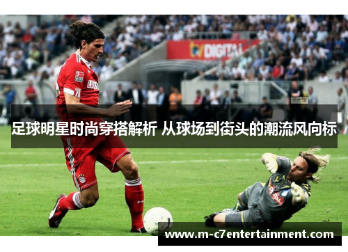 足球明星时尚穿搭解析 从球场到街头的潮流风向标
